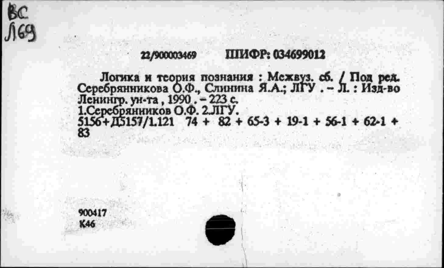 ﻿Ёс
Лез
Е/900003469 ШИФР: 034699012
Логика и теория познания : Межвуз. сб. / Под ред. Серебрянникова О.Ф., Слинина Я.А.; ЛГУ . - Л.: Изд-во Лснинго. ун-та, 1990. - 223 с.
1.Серсбрянников О.Ф. 2ЛГУ.
5156+Д5157/1.121 74 + 82 + 65-3 + 19-1 + 56-1 + 62-1 + 83
900417 К46